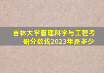 吉林大学管理科学与工程考研分数线2023年是多少