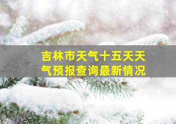 吉林市天气十五天天气预报查询最新情况