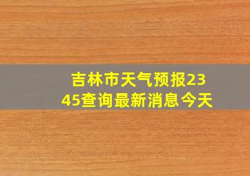 吉林市天气预报2345查询最新消息今天