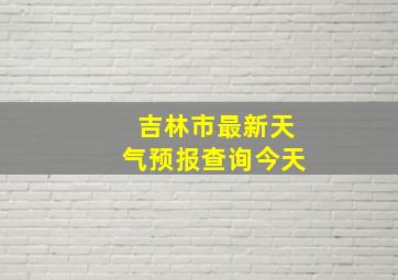 吉林市最新天气预报查询今天