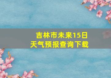 吉林市未来15日天气预报查询下载