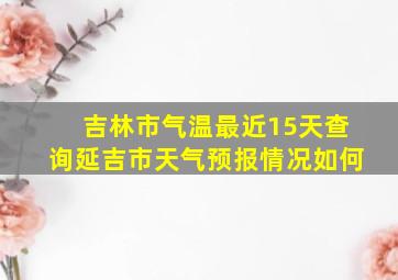 吉林市气温最近15天查询延吉市天气预报情况如何