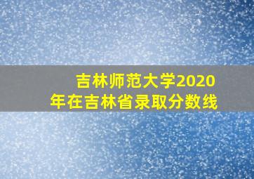 吉林师范大学2020年在吉林省录取分数线