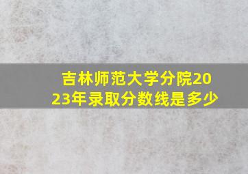 吉林师范大学分院2023年录取分数线是多少