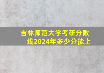 吉林师范大学考研分数线2024年多少分能上