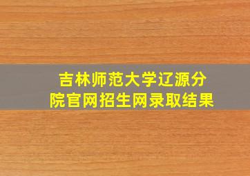 吉林师范大学辽源分院官网招生网录取结果