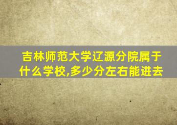 吉林师范大学辽源分院属于什么学校,多少分左右能进去