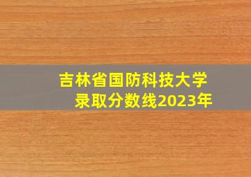 吉林省国防科技大学录取分数线2023年