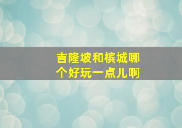 吉隆坡和槟城哪个好玩一点儿啊