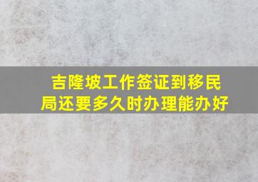 吉隆坡工作签证到移民局还要多久时办理能办好