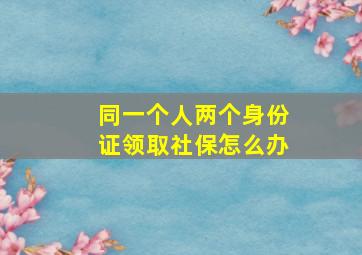 同一个人两个身份证领取社保怎么办