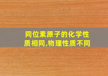 同位素原子的化学性质相同,物理性质不同