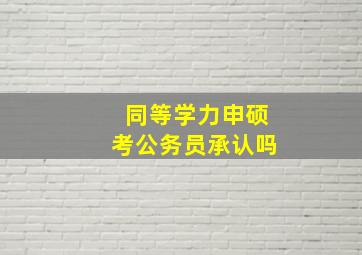 同等学力申硕考公务员承认吗