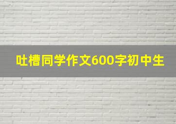 吐槽同学作文600字初中生