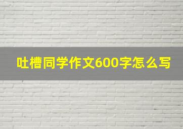 吐槽同学作文600字怎么写