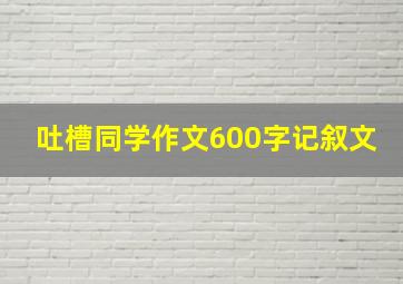 吐槽同学作文600字记叙文