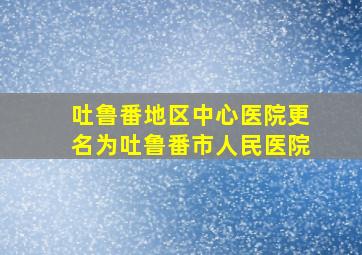 吐鲁番地区中心医院更名为吐鲁番市人民医院