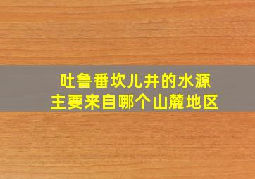 吐鲁番坎儿井的水源主要来自哪个山麓地区