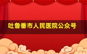 吐鲁番市人民医院公众号