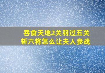 吞食天地2关羽过五关斩六将怎么让夫人参战