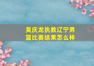 吴庆龙执教辽宁男篮比赛结果怎么样