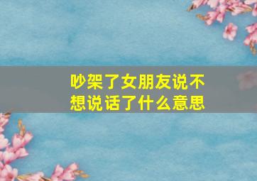 吵架了女朋友说不想说话了什么意思