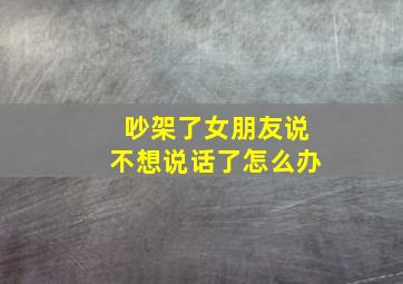 吵架了女朋友说不想说话了怎么办