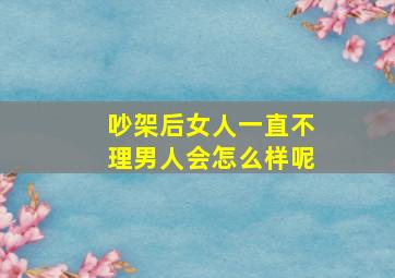 吵架后女人一直不理男人会怎么样呢