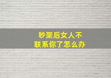 吵架后女人不联系你了怎么办