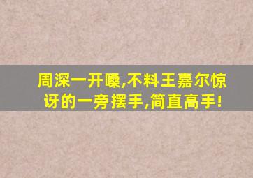 周深一开嗓,不料王嘉尔惊讶的一旁摆手,简直高手!