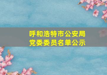 呼和浩特市公安局党委委员名单公示