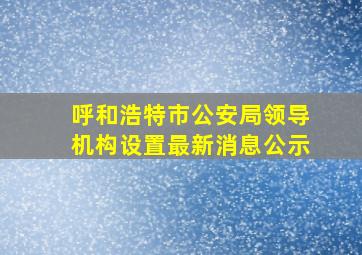 呼和浩特市公安局领导机构设置最新消息公示