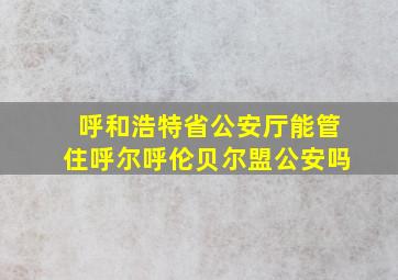 呼和浩特省公安厅能管住呼尔呼伦贝尔盟公安吗