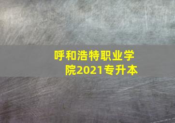 呼和浩特职业学院2021专升本