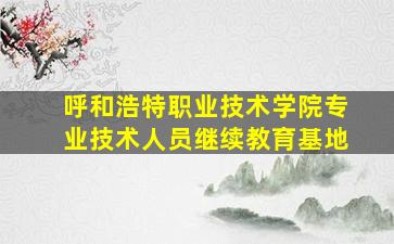 呼和浩特职业技术学院专业技术人员继续教育基地