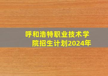 呼和浩特职业技术学院招生计划2024年