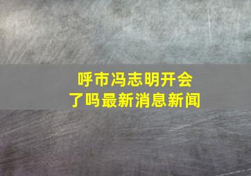 呼市冯志明开会了吗最新消息新闻