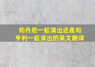 和丹尼一起演出还是和亨利一起演出的英文翻译