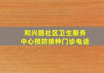 和兴路社区卫生服务中心预防接种门诊电话