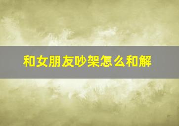 和女朋友吵架怎么和解