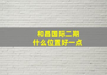 和昌国际二期什么位置好一点