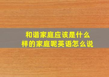 和谐家庭应该是什么样的家庭呢英语怎么说