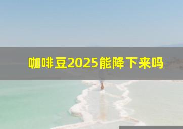 咖啡豆2025能降下来吗