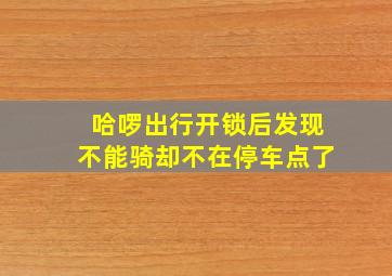 哈啰出行开锁后发现不能骑却不在停车点了