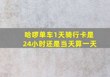 哈啰单车1天骑行卡是24小时还是当天算一天