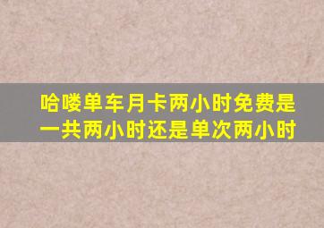 哈喽单车月卡两小时免费是一共两小时还是单次两小时