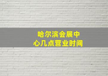 哈尔滨会展中心几点营业时间