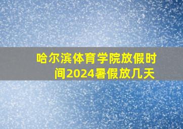 哈尔滨体育学院放假时间2024暑假放几天