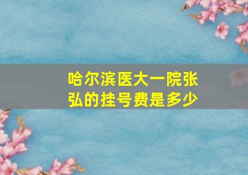 哈尔滨医大一院张弘的挂号费是多少