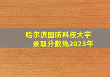 哈尔滨国防科技大学录取分数线2023年